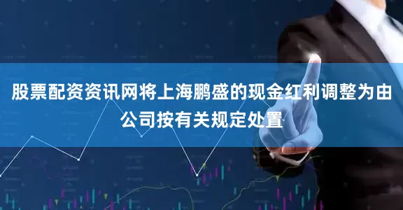 股票配资资讯网将上海鹏盛的现金红利调整为由公司按有关规定处置