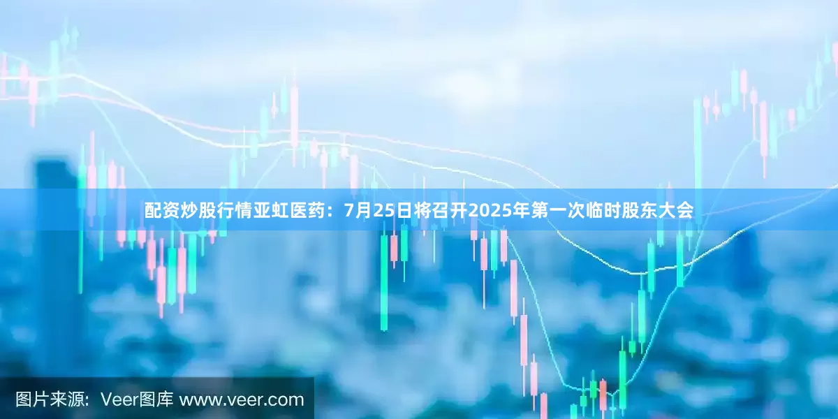 配资炒股行情亚虹医药：7月25日将召开2025年第一次临时股东大会
