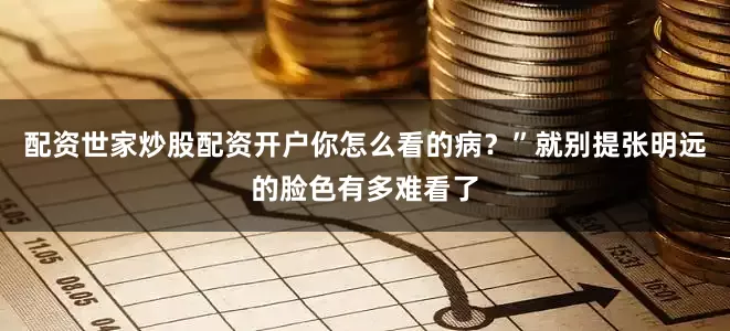 配资世家炒股配资开户你怎么看的病？”就别提张明远的脸色有多难看了