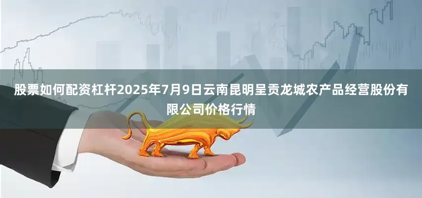 股票如何配资杠杆2025年7月9日云南昆明呈贡龙城农产品经营股份有限公司价格行情