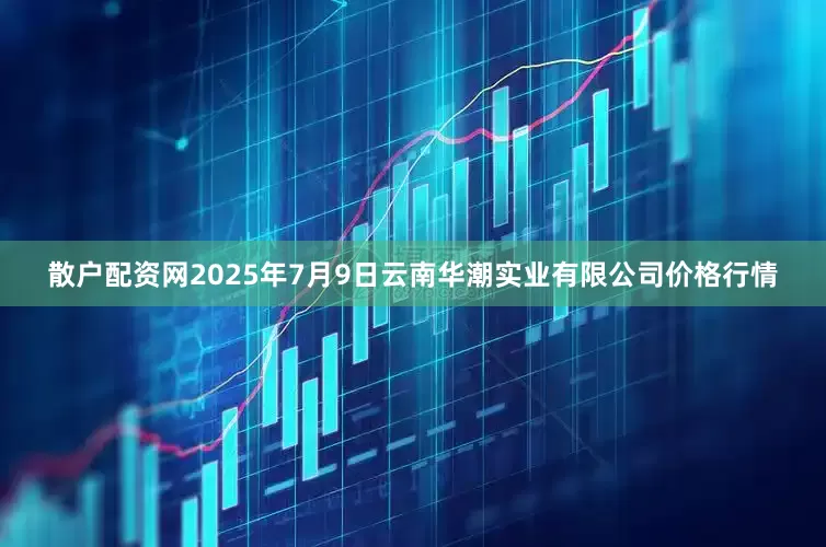 散户配资网2025年7月9日云南华潮实业有限公司价格行情