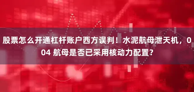 股票怎么开通杠杆账户西方误判！水泥航母泄天机，004 航母是否已采用核动力配置？