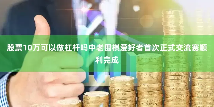 股票10万可以做杠杆吗中老围棋爱好者首次正式交流赛顺利完成