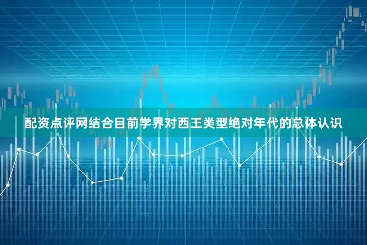 配资点评网结合目前学界对西王类型绝对年代的总体认识