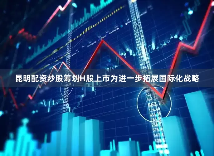 昆明配资炒股　　筹划H股上市　　为进一步拓展国际化战略