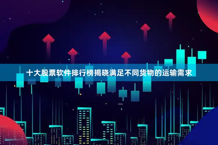 十大股票软件排行榜揭晓满足不同货物的运输需求