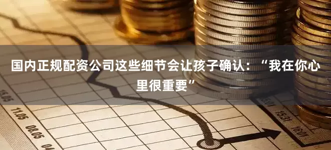 国内正规配资公司这些细节会让孩子确认：“我在你心里很重要”