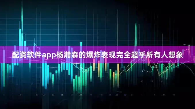 配资软件app杨瀚森的爆炸表现完全超乎所有人想象