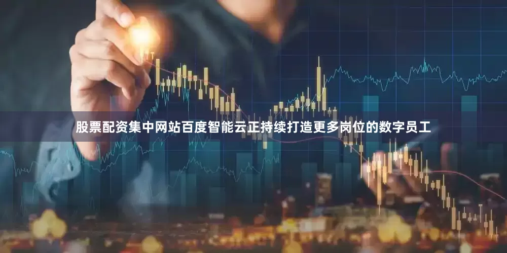 股票配资集中网站百度智能云正持续打造更多岗位的数字员工