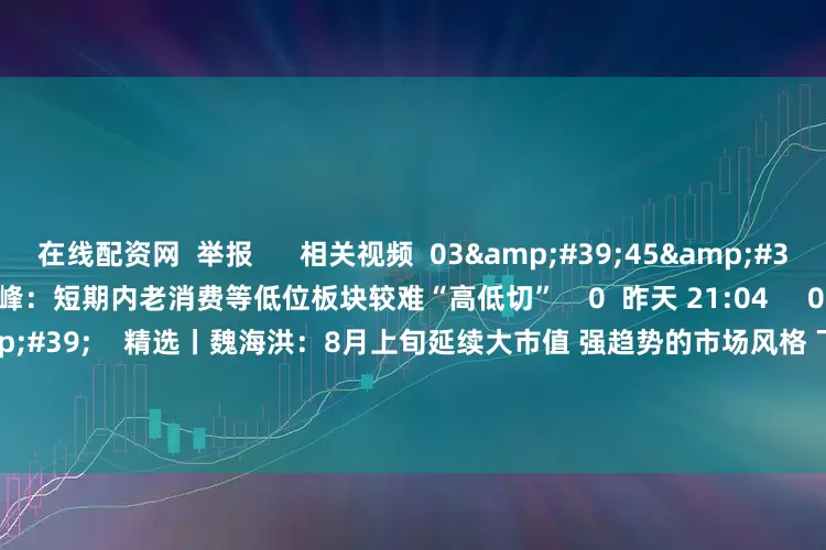 在线配资网  举报      相关视频  03&#39;45&#39;&#39;    精选丨赵旭峰：短期内老消费等低位板块较难“高低切”    0  昨天 21:04     02&#39;40&#39;&#39;    精选丨魏海洪：8月上旬延续大市值 强趋势的市场风格 下旬注意半年报    1347  08-01 18:50     02&#39;32&#39;&#39;    精选丨魏海洪