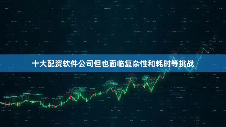 十大配资软件公司但也面临复杂性和耗时等挑战