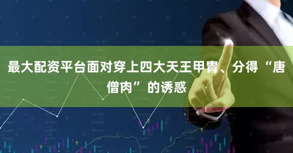 最大配资平台面对穿上四大天王甲胄、分得 “唐僧肉” 的诱惑