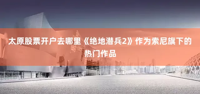 太原股票开户去哪里《绝地潜兵2》作为索尼旗下的热门作品